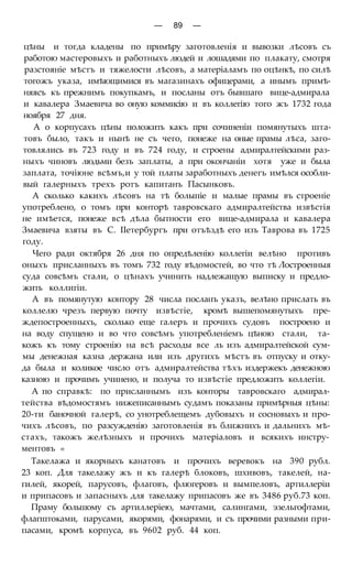 — 89 —
цѣны и тогда кладены по примѣру заготовленія и вывозки лѣсовъ съ
работою мастеровыхъ и работныхъ людей и лошадями по плакату, смотря
разстояніе мѣстъ и тяжелости лѣсовъ, а матеріаламъ по оцѣнкѣ, по силѣ
тогожъ указа, имѣющимися въ магазинахъ офицерами, а инымъ примѣ-
няясъ къ прежнимъ покупкамъ, и посланы отъ бывшаго вице-адмирала
и кавалера Змаевича во оную коммисію и въ коллегію того жъ 1732 года
ноября 27 дня.
А о корпусахъ цѣны положить какъ при сочиненіи помянутыхъ шта-
товъ было, такъ и нынѣ не съ чего, понеже на оные прамы лѣса, заго-
товлялись въ 723 году и въ 724 году, и строены адмиралтейскими раз-
ныхъ чиновъ людьми безъ заплаты, а при окончаніи хотя уже и была
заплата, точіюне всѣмъ,и у той платы заработныхъ денегъ имѣлся особли-
вый галерныхъ трехъ ротъ капитанъ Пасынковъ.
А сколько какихъ лѣсовъ на тѣ болыпіе и малые прамы въ строеніе
употреблено, о томъ при конторѣ тавровскаго адмиралтейства извѣстія
не имѣется, понеже всѣ дѣла бытности его вице-адмирала и кавалера
Змаевича взяты въ С. ІІетербургъ при отъѣздѣ его изъ Таврова въ 1725
году.
Чего ради октября 26 дня по опредѣленію коллегіи велѣно противъ
оныхъ присланныхъ въ томъ 732 году вѣдомостей, во что тѣ Лостроенныя
суда совсѣмъ стали, о цѣнахъ учинить надлежащую выписку и предло-
жить коллигіи.
А въ помянутую контору 28 числа посланъ указъ, велѣно прислать въ
коллелю чрезъ первую почту извѣстіе, кромѣ вышепомянутыхъ пре-
ждепостроенныхъ, сколько еще галеръ и прочихъ судовъ построено и
на воду спущено и во что совсѣмъ употребленіемъ цѣною стали, та-
кожъ къ тому строенію на всѣ расходы все ль изъ адмиралтейской сум-
мы денежная казна держана или изъ другихъ мѣстъ въ отпуску и отку-
да была и коликое число отъ адмиралтейства тѣхъ издержекъ денежною
казною и прочимъ учинено, и получа то извѣстіе предложить коллегіи.
А по справкѣ: по присланнымъ изъ конторы тавровскаго адмирал-
тейства вѣдомостямъ нижеписаннымъ судамъ показаны примѣрныя цѣны:
20-ти баночной галерѣ, со унотреблещемъ дубовыхъ и сосновыхъ и про-
чихъ лѣсовъ, по разсужденію заготовленія въ ближнихъ и дальнихъ мѣ-
стахъ, такожъ желѣзныхъ и прочихъ матеріаловъ и всякихъ инстру-
ментовъ «
Такелажа и якорныхъ канатовъ и прочихъ веревокъ на 390 рубл.
23 коп. Для такелажу жъ и къ галерѣ блоковъ, шхивовъ, такелей, на-
гилей, якорей, парусовъ, флаговъ, флюгеровъ и вымпеловъ, артиллеріи
и припасовъ и запасныхъ для такелажу припасовъ же въ 3486 руб.73 коп.
Праму большому съ артиллеріею, мачтами, салингами, эзельгофтами,
флагштоками, парусами, якорями, фонарями, и съ прочими разными при-
пасами, кромѣ корпуса, въ 9602 руб. 44 коп.
 