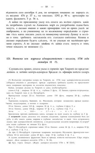 — 91 —
вѣдомости сего сентября 6 дня, по которымъ покавано: на корпусъ съ
съ веслами 476 р. 37 к., на такелажъ 1292 р. 90 к. артиллеріи на
одинъ фалконетъ 5 р. 56 к.
А кайки по присланному указу изъ сената жъ велѣно строить какія
въ потребномъ случаѣ на Азовскомъ морѣ къ употребленію годны быть
могутъ, а сколько именно и какою пропорціею того во ороиъ указѣ не
изображено, а по учиненному на то коллежскому опредѣленію о строе-
нии тѣхъ каекъ посланъ указъ къ помянутому капитану Лунину и велѣ-
но о томъ требовать наставленія отъ статскаго совѣтника Козина и
сколько опредѣлено будетъ сдѣлать, тѣ не упуская ни малѣйшаго вре-
мени строить. А во сколько цѣн&мц тѣ кайки стать могутъ о томъ
точно показать не возможно (!).
121. Выписка изъ журнала адмиралтействъ - коллегги, 1736 года
октября 11 (2).
Слушавъ изъ правит, сената указа о строеніи при Тавровѣ по представ-
леніямъ и мнѣвію контръ-адмирала Бредаля съ офицеры вмѣсто галеръ
(*) Вслѣдствіе постройка галеръ въ Тавровѣ, въ 1736 году адмиралтействъ-коллегія
собирала свѣдѣнія о размѣрахъ прежде строевыхъ гребныхъ судовъ; въ представлен-
иыхъ галерными мастерами въ коллегію вѣдомостяхъ показано:
Кайки, которыя дѣланы въ Тавровѣ и здѣсь (въПетербургѣ):
длина 6 5 ф . , ширина 10 ф. 6 д., глубина 3 фута, 12 банокъ; строены остродоннда.
какъ въ Тавровѣ такъ и въ Нетербургѣ.
Французская галера 22-хъ баночная: длива 150 футъ, ширина 20 ф., глубина
6 ф. 6 д.
Турецкимъ галерамъ, бывшимъ въ Финляндіи, которыя назывались прежде скампа-
^веями, полугалерами, а потомъ н галерами:
19-ти банокъ, длина 110 ф., ширина 18 ф. 6 д., глубина 4 фута 9 д.
18-ти банокъ, длина 104,ф., ширина 17 ф. 6 д., глубина 4 ф. 7 д.
16-ти — — 1 0 0 — — 1 7 — 6 — — 4 — 5 — /і
Бригантины противъ нынѣшнихъ каекъ, которыя въ водѣ ходятъ въ глубину въ 3 ф.
А островскія лодки дѣлались отъ полковъ солдатами, строены плосводонння безъ па-
лубъ, и объ оныхъ длины, ширины и глубины нензвѣстны и нынѣ тѣхъ островскихъ
лодокъ при адмиралтействѣ неимѣется, а по разсуядещю коллегіи напримѣръ тѣ остров*
скія лодки глубиною не меньше Ѵ/а фута.
При С.-Петербургѣ строенныя кайки 12-ти банокъ: длина 66 ф. 6 д., ширина 10 ф.
8 д. глубина 3 ф. 4 д.
Да при С.-Петербургѣ строенные галернымъ мастеромъ Ніуловомъ французскіе вон-
чебасы 12-ти весельные: длина 60 фут., шир. 13 ф. глубина 4 ф. 5 д.
А судовъ называемыхъ фуркатовъ были ль прежде, извѣстія неотыскано. САрх. морск.
мицист. Дѣла адмиралт.-коллегіи 1736 г. № 18).
(2) Ард. ѵорск. мицдст. (Журн. адниралт.-коллегіи 1736 г. М 3265).
 