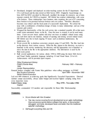 4
 Developed, designed and deployed an order tracking system for the IT department. The
UI is web based and the data stored on SQL Server 2005. Originally based design on
beta ASP.Net MVC provided by Microsoft, modified the design for extensive use of data
repeater controls for CRUD as required. MF Global has contract relationships with some
of its brokers. These relationships have business rules requiring the cost of IT concerning
these brokers to be prorated between brokers and cost centers. Therefore allocation
becomes very critical and the focal point of a successful deployment. We solved the
issue with a combination of database design of many to many relationships and use of the
repeater grid control.
 Wrapped the functionality of the Jira web service into a standard reusable dll so that users
could create automated issues on the fly. Once the issue is created, it can be used many
times. Users can now insert, update and close one issue or multiple related issues using
one web form and in one instance, instead of opening and closing several related issues.
MF Global uses Jira to track ongoing IT issues such as database maintenance, ftp
maintenance etc.
 Wrote several file to database conversion projects using C# and SSIS. The files load into
an ftp directory from various sources. When the files appear in the directory, an event is
launched in the service monitoring the directory and the appropriate exe is launched to
move the data in the file to the appropriate database. The information is used by the
Risk-Look portal.
 Built several applications for various clients 1994 to 2008 using the latest SQL Server
and Visual Studio equivalent language including C# and Visual Basic 2.0 to 6.0.
Achievements will be provided upon request.
Other Employment History:
FNMC (Fannie Mae) February 1992 – February
1994
Lender Representative
Ensured lenders complied with Fannie Mae guidelines when selling mortgages to FNMC.
Boy Scouts of America April 1986 – November 1990
Senior District Executive
Led over 400 volunteers in achieving goals that Significantly Exceeded Expectations. Directed
summer camps successfully, always under budget and received highest camping rating from
every inspection team.
United States Army May 1978 – November 1984
Captain
Successfully commanded 123 member unit responsible for Basic Rifle Marksmanship
TRAINING:
 Scrum Master with Ken Scwaber:
 Two day course covering Scrum development as an agile methodology.
How successive sprints deliver software that works, is documented,
debugged, and teste; developed faster and better than the traditional
waterfall methodlogy.
 Self taught everything SQL and C#.
 