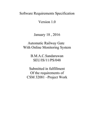 Software Requirements Specification
Version 1.0
January 18 , 2016
Automatic Railway Gate
With Online Monitoring System
B.M.A.C.Sandaruwan
SEU/IS/11/PS/048
Submitted in fulfillment
Of the requirements of
CSM 32081 –Project Work
 