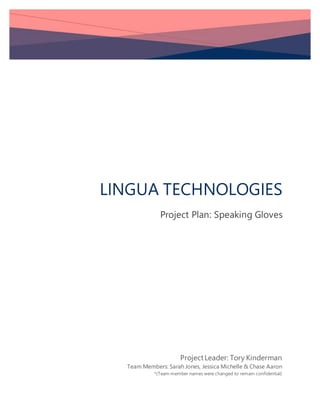 LINGUA TECHNOLOGIES
Project Plan: Speaking Gloves
ProjectLeader: Tory Kinderman
Team Members: Sarah Jones, Jessica Michelle & Chase Aaron
*(Team member names were changed to remain confidential)
 
