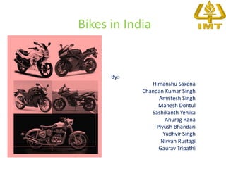 Bikes in India


      By:-
                Himanshu Saxena
             Chandan Kumar Singh
                   Amritesh Singh
                   Mahesh Dontul
                Sashikanth Yenika
                      Anurag Rana
                  Piyush Bhandari
                     Yudhvir Singh
                    Nirvan Rustagi
                   Gaurav Tripathi
 