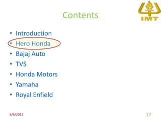 Contents
•   Introduction
•   Hero Honda
•   Bajaj Auto
•   TVS
•   Honda Motors
•   Yamaha
•   Royal Enfield

8/6/2012                       17
 