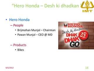 “Hero Honda – Desh ki dhadkan ”

• Hero Honda
    – People
           • Brijmohan Munjal – Chairman
           • Pawan Munjal – CEO @ MD


    – Products
           • Bikes




8/6/2012                                   18
 
