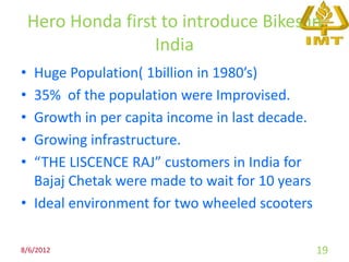 Hero Honda first to introduce Bikes in
                    India
• Huge Population( 1billion in 1980’s)
• 35% of the population were Improvised.
• Growth in per capita income in last decade.
• Growing infrastructure.
• “THE LISCENCE RAJ” customers in India for
  Bajaj Chetak were made to wait for 10 years
• Ideal environment for two wheeled scooters

8/6/2012                                        19
 