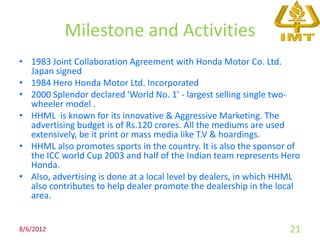 Milestone and Activities
• 1983 Joint Collaboration Agreement with Honda Motor Co. Ltd.
  Japan signed
• 1984 Hero Honda Motor Ltd. Incorporated
• 2000 Splendor declared 'World No. 1' - largest selling single two-
  wheeler model .
• HHML is known for its innovative & Aggressive Marketing. The
  advertising budget is of Rs.120 crores. All the mediums are used
  extensively, be it print or mass media like T.V & hoardings.
• HHML also promotes sports in the country. It is also the sponsor of
  the ICC world Cup 2003 and half of the Indian team represents Hero
  Honda.
• Also, advertising is done at a local level by dealers, in which HHML
  also contributes to help dealer promote the dealership in the local
  area.


8/6/2012                                                           21
 