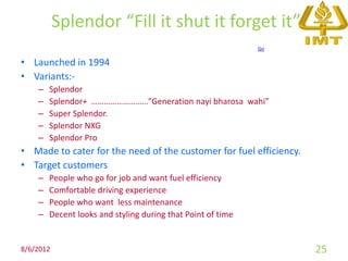 Splendor “Fill it shut it forget it”
                                                             Go

• Launched in 1994
• Variants:-
    –   Splendor
    –   Splendor+ ………………………”Generation nayi bharosa wahi”
    –   Super Splendor.
    –   Splendor NXG
    –   Splendor Pro
• Made to cater for the need of the customer for fuel efficiency.
• Target customers
    –   People who go for job and want fuel efficiency
    –   Comfortable driving experience
    –   People who want less maintenance
    –   Decent looks and styling during that Point of time


8/6/2012                                                            25
 