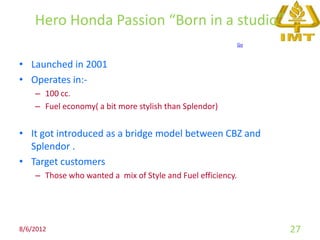 Hero Honda Passion “Born in a studio”
                                                             Go



• Launched in 2001
• Operates in:-
    – 100 cc.
    – Fuel economy( a bit more stylish than Splendor)


• It got introduced as a bridge model between CBZ and
  Splendor .
• Target customers
    – Those who wanted a mix of Style and Fuel efficiency.




8/6/2012                                                          27
 