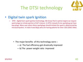 The DTSI technology
• Digital twin spark Ignition
    –    DTSI - digital twin spark ignition technology. We know that in petrol engine we require
        spark plugs to initiate ignition of A/F mixture. In DTSI instead of one sparkplug we have
        two plugs. More over when these sparkplugs should initiate the spark is determined by
        microcomputers. In India it was Bajaj who are having patents for their 150-220CC bikes.




           • The major benefits of this technology were :-
               – a) The fuel efficiency got drastically improved
               – b) The power weight ratio improved



8/6/2012                                                                                      40
 