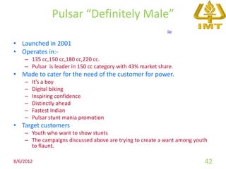 Pulsar “Definitely Male”
                                                             Go


• Launched in 2001
• Operates in:-
    – 135 cc,150 cc,180 cc,220 cc.
    – Pulsar is leader in 150 cc category with 43% market share.
• Made to cater for the need of the customer for power.
    –   It’s a boy
    –   Digital biking
    –   Inspiring confidence
    –   Distinctly ahead
    –   Fastest Indian
    –   Pulsar stunt mania promotion
• Target customers
    – Youth who want to show stunts
    – The campaigns discussed above are trying to create a want among youth
      to flaunt.

8/6/2012                                                                  42
 