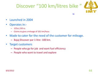 Discover “100 km/litres bike ”
                                                       Go



• Launched in 2004
• Operates in:-
    – 125cc,150 cc.
    – Claims to give a mileage of 101 km/hour.

• Made to cater for the need of the customer for mileage.
    – Bajaj Discover par 1 litre -100 km.
• Target customers
    – People who go for job and want fuel efficiency
    – People who want to travel and explore




8/6/2012                                                    44
 