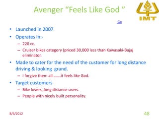 Avenger “Feels Like God ”
                                                           Go

• Launched in 2007
• Operates in:-
    – 220 cc.
    – Cruiser bikes category (priced 30,000 less than Kawasaki-Bajaj
      eliminator.
• Made to cater for the need of the customer for long distance
  driving & looking grand.
    – I forgive them all …….it feels like God.
• Target customers
    – Bike lovers ,long distance users.
    – People with nicely built personality.


8/6/2012                                                               48
 