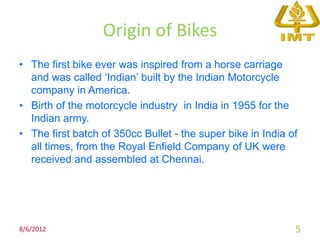 Origin of Bikes
• The first bike ever was inspired from a horse carriage
  and was called ‘Indian’ built by the Indian Motorcycle
  company in America.
• Birth of the motorcycle industry in India in 1955 for the
  Indian army.
• The first batch of 350cc Bullet - the super bike in India of
  all times, from the Royal Enfield Company of UK were
  received and assembled at Chennai.




8/6/2012                                                     5
 