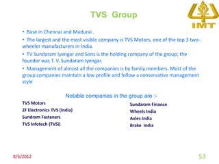 TVS Group
   • Base in Chennai and Madurai .
   • The largest and the most visible company is TVS Motors, one of the top 3 two-
   wheeler manufacturers in India.
   • TV Sundaram Iyengar and Sons is the holding company of the group; the
   founder was T. V. Sundaram Iyengar.
   • Management of almost all the companies is by family members. Most of the
   group companies maintain a low profile and follow a conservative management
   style

                         Notable companies in the group are :-
   TVS Motors                                      Sundaram Finance
   ZF Electronics TVS (India)                      Wheels India
   Sundram Fasteners                               Axles India
   TVS Infotech (TVSi).                            Brake India




8/6/2012                                                                         53
 