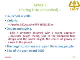 APACHE
            (Racing DNA unleashed)          Go


• Launched in 2006
• Variants
    – Apache 150,Apache RTR 160&180 cc
• Design and styling.
    –Bike is primarily designed with a racing approach
    , muscular design theme, Due to the elongated tank
    design and the lower height, the centre of gravity is
    closer to the ground.
• The target customers are again the young people
• Bike of the year award 2007
8/6/2012                                              58
 