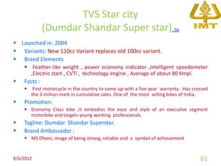 TVS Star city
              (Dumdar Shandar Super star)                                  Go


 Launched in: 2004
 Variants: New 110cc Variant replaces old 100cc variant.
 Brand Elements
     Feather-like weight , power economy indicator ,Intelligent speedometer
      ,Electric start , CVTI , technology engine , Average of about 80 Kmpl.
   Facts :
        First motorcycle in the country to come up with a five year warranty . Has crossed
        the 3 million mark in cumulative sales. One of the most selling bikes of India.
   Promotion:
     Economy Class bike ,It embodies the ease and style of an executive segment
      motorbike and targets young working professionals.
   Tagline: Dumdar Shandar Superstar.
   Brand Ambassador :
     MS Dhoni, image of being strong, reliable and a symbol of achievement


8/6/2012                                                                               61
 