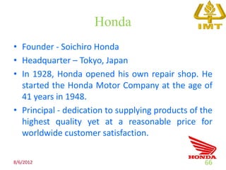 Honda
• Founder - Soichiro Honda
• Headquarter – Tokyo, Japan
• In 1928, Honda opened his own repair shop. He
  started the Honda Motor Company at the age of
  41 years in 1948.
• Principal - dedication to supplying products of the
  highest quality yet at a reasonable price for
  worldwide customer satisfaction.

8/6/2012                                          66
 
