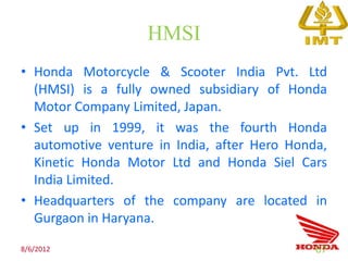 HMSI
• Honda Motorcycle & Scooter India Pvt. Ltd
  (HMSI) is a fully owned subsidiary of Honda
  Motor Company Limited, Japan.
• Set up in 1999, it was the fourth Honda
  automotive venture in India, after Hero Honda,
  Kinetic Honda Motor Ltd and Honda Siel Cars
  India Limited.
• Headquarters of the company are located in
  Gurgaon in Haryana.

8/6/2012                                      67
 