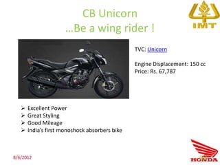 CB Unicorn
                      …Be a wing rider !
                                                TVC: Unicorn

                                                Engine Displacement: 150 cc
                                                Price: Rs. 67,787




      Excellent Power
      Great Styling
      Good Mileage
      India’s first monoshock absorbers bike



8/6/2012                                                                69
 