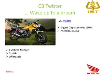 CB Twister
               … Wake up to a dream
                           TVC: Twister

                            Engine Displacement: 110 cc
                            Price: Rs. 48,863




 Excellent Mileage
 Stylish
 Affordable




8/6/2012                                              70
 