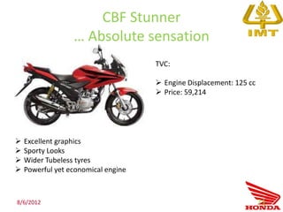 CBF Stunner
                  … Absolute sensation
                                     TVC:

                                      Engine Displacement: 125 cc
                                      Price: 59,214




   Excellent graphics
   Sporty Looks
   Wider Tubeless tyres
   Powerful yet economical engine



8/6/2012                                                             71
 