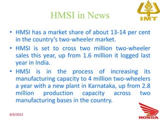 HMSI in News
• HMSI has a market share of about 13-14 per cent
  in the country’s two-wheeler market.
• HMSI is set to cross two million two-wheeler
  sales this year, up from 1.6 million it logged last
  year in India.
• HMSI is in the process of increasing its
  manufacturing capacity to 4 million two-wheelers
  a year with a new plant in Karnataka, up from 2.8
  million production capacity across two
  manufacturing bases in the country.

8/6/2012                                          73
 