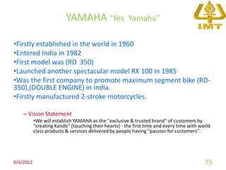 YAMAHA “Yes                  Yamaha”

•Firstly established in the world in 1960
•Entered India in 1982
•First model was (RD 350)
•Launched another spectacular model RX 100 in 1985
•Was the first company to promote maximum segment bike (RD-
350),(DOUBLE ENGINE) in India.
•Firstly manufactured 2-stroke motorcycles.

    – Vision Statement
           •We will establish YAMAHA as the "exclusive & trusted brand" of customers by
           "creating Kando" (touching their hearts) - the first time and every time with world
           class products & services delivered by people having "passion for customers".




8/6/2012                                                                                   75
 