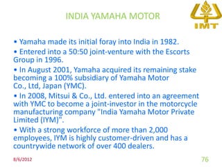 INDIA YAMAHA MOTOR

• Yamaha made its initial foray into India in 1982.
• Entered into a 50:50 joint-venture with the Escorts
Group in 1996.
• In August 2001, Yamaha acquired its remaining stake
becoming a 100% subsidiary of Yamaha Motor
Co., Ltd, Japan (YMC).
• In 2008, Mitsui & Co., Ltd. entered into an agreement
with YMC to become a joint-investor in the motorcycle
manufacturing company "India Yamaha Motor Private
Limited (IYM)".
• With a strong workforce of more than 2,000
employees, IYM is highly customer-driven and has a
countrywide network of over 400 dealers.
8/6/2012                                                  76
 