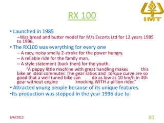 RX 100
• Launched in 1985
    –Was bread and butter model for M/s Escorts Ltd for 12 years 1985
    to 1996.
• The RX100 was everything for every one
    – A racy, noisy smelly 2-stroke for the power hungry.
    – A reliable ride for the family man.
    – A style statement (back then) for the youth.
         “A peppy little machine with great handling makes         this
    bike an ideal commuter. The gear ratios and torque curve are so
    good that a well tuned bike can        do as low as 10 km/h in 4th
    gear without engine            knocking WITH a pillion rider.”
• Attracted young people because of its unique features.
•Its production was stopped in the year 1996 due to



8/6/2012                                                                  80
 