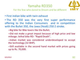 Yamaha RD350
           For the few who dared to Dream and be different

• First indian bike with twin exhaust
• The RD 350 was the very first super performance
offering to the Indian Consumers and in competition
with the Bullet 350, the Jawa (Yezdi) 250 2 stroke.
    –Big bike for Bike lovers like the Bullet.
    –Did not make a great impact because of high price and low
    mileage.-lethal bike-RD- “Rapid Death”.
    –Indian market was considered underdeveloped to accept
    the technology (32 BHP).
    –Still available in the second hand market with prices going
    up to Rs. 70,000.

8/6/2012                                                     82
 