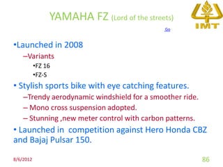 YAMAHA FZ (Lord of the streets)
                                             Go


•Launched in 2008
    –Variants
           •FZ 16
           •FZ-S
• Stylish sports bike with eye catching features.
    –Trendy aerodynamic windshield for a smoother ride.
    – Mono cross suspension adopted.
    – Stunning ,new meter control with carbon patterns.
• Launched in competition against Hero Honda CBZ
and Bajaj Pulsar 150.
8/6/2012                                                  86
 