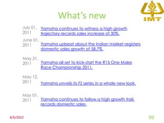 What’s new
       July 01, Yamaha continues to witness a high growth
       2011     trajectory records sales increase of 30%.
       June 01,
       2011     Yamaha upbeat about the Indian market registers
                domestic sales growth of 58.7%.

       May 31,
       2011    Yamaha all set to kick-start the R15 One Make
               Race Championship 2011.

       May 12,
       2011    Yamaha unveils its FZ series in a whole new look.

       May 01,
       2011    Yamaha continues to follow a high growth trail,
               records domestic sales


8/6/2012                                                           90
 