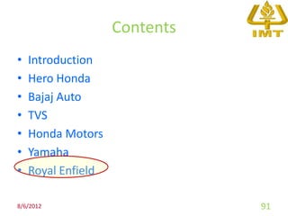 Contents
•   Introduction
•   Hero Honda
•   Bajaj Auto
•   TVS
•   Honda Motors
•   Yamaha
•   Royal Enfield

8/6/2012                       91
 