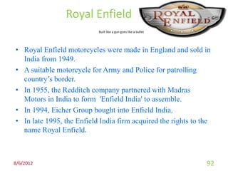 Royal Enfield
                           Built like a gun goes like a bullet




• Royal Enfield motorcycles were made in England and sold in
  India from 1949.
• A suitable motorcycle for Army and Police for patrolling
  country’s border.
• In 1955, the Redditch company partnered with Madras
  Motors in India to form 'Enfield India' to assemble.
• In 1994, Eicher Group bought into Enfield India.
• In late 1995, the Enfield India firm acquired the rights to the
  name Royal Enfield.



8/6/2012                                                         92
 