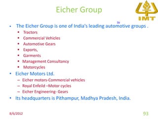 Eicher Group
                                                   Go
   The Eicher Group is one of India's leading automotive groups .
       Tractors
       Commercial Vehicles
       Automotive Gears
       Exports,
       Garments
       Management Consultancy
       Motorcycles
• Eicher Motors Ltd.
    – Eicher motors-Commercial vehicles
    – Royal Enfeild –Motor cycles
    – Eicher Engineering- Gears
• Its headquarters is Pithampur, Madhya Pradesh, India.

8/6/2012                                                       93
 