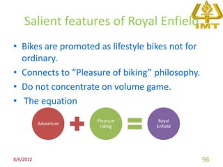 Salient features of Royal Enfield
• Bikes are promoted as lifestyle bikes not for
  ordinary.
• Connects to “Pleasure of biking” philosophy.
• Do not concentrate on volume game.
• The equation
                       Pleasure      Royal
           Adventure
                        riding      Enfield




8/6/2012                                          96
 