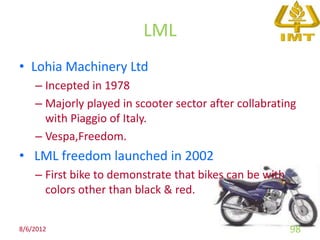 LML
• Lohia Machinery Ltd
    – Incepted in 1978
    – Majorly played in scooter sector after collabrating
      with Piaggio of Italy.
    – Vespa,Freedom.
• LML freedom launched in 2002
    – First bike to demonstrate that bikes can be with
      colors other than black & red.


8/6/2012                                                 98
 