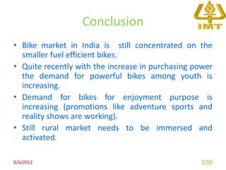 Conclusion
• Bike market in India is still concentrated on the
  smaller fuel efficient bikes.
• Quite recently with the increase in purchasing power
  the demand for powerful bikes among youth is
  increasing.
• Demand for bikes for enjoyment purpose is
  increasing (promotions like adventure sports and
  reality shows are working).
• Still rural market needs to be immersed and
  activated.

8/6/2012                                          100
 