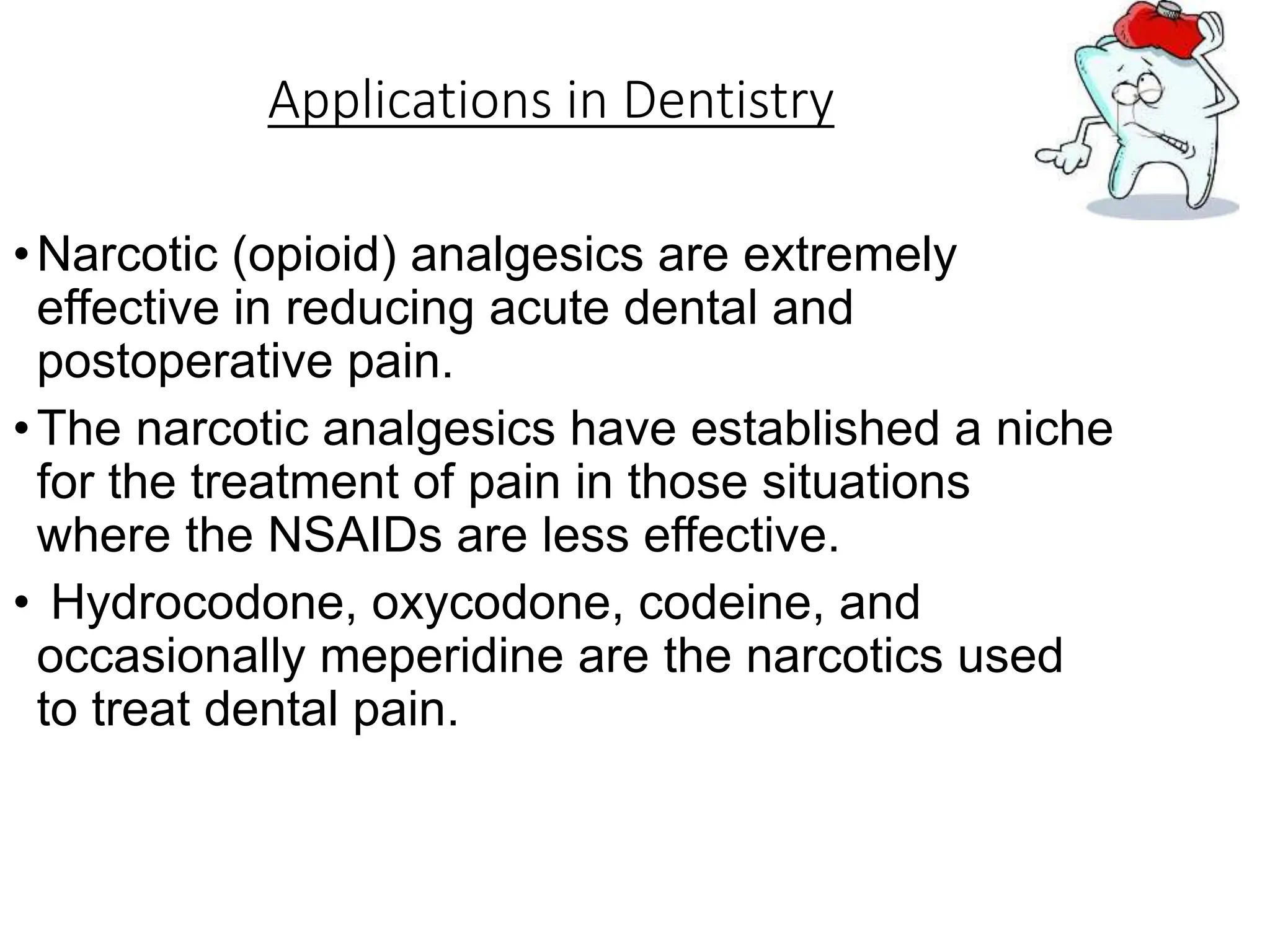 Applications in Dentistry
•Narcotic (opioid) analgesics are extremely
effective in reducing acute dental and
postoperative pain.
•The narcotic analgesics have established a niche
for the treatment of pain in those situations
where the NSAIDs are less effective.
• Hydrocodone, oxycodone, codeine, and
occasionally meperidine are the narcotics used
to treat dental pain.
 