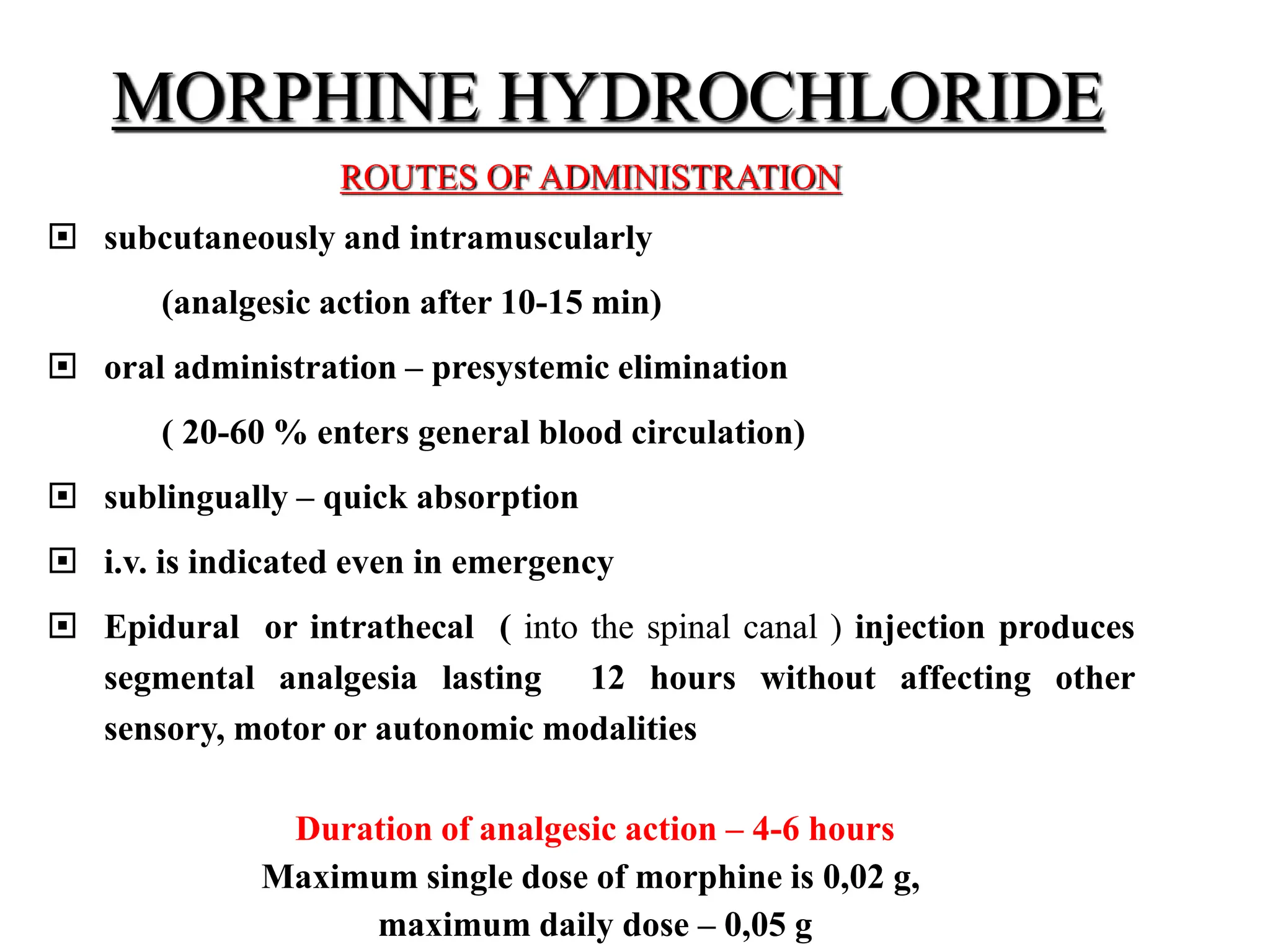MORPHINE HYDROCHLORIDE
ROUTES OF ADMINISTRATION
 subcutaneously and intramuscularly
(analgesic action after 10-15 min)
 oral administration – presystemic elimination
( 20-60 % enters general blood circulation)
 sublingually – quick absorption
 i.v. is indicated even in emergency
 Epidural or intrathecal ( into the spinal canal ) injection produces
segmental analgesia lasting 12 hours without affecting other
sensory, motor or autonomic modalities
Duration of analgesic action – 4-6 hours
Maximum single dose of morphine is 0,02 g,
maximum daily dose – 0,05 g
 