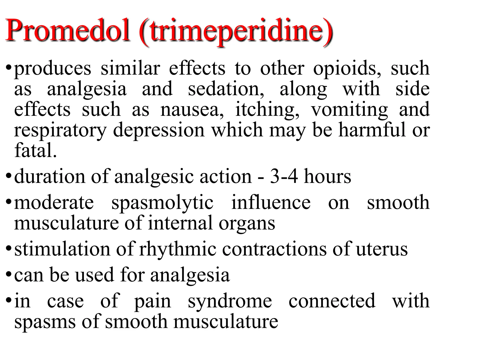 Promedol (trimeperidine)
•produces similar effects to other opioids, such
as analgesia and sedation, along with side
effects such as nausea, itching, vomiting and
respiratory depression which may be harmful or
fatal.
•duration of analgesic action - 3-4 hours
•moderate spasmolytic influence on smooth
musculature of internal organs
•stimulation of rhythmic contractions of uterus
•can be used for analgesia
•in case of pain syndrome connected with
spasms of smooth musculature
 