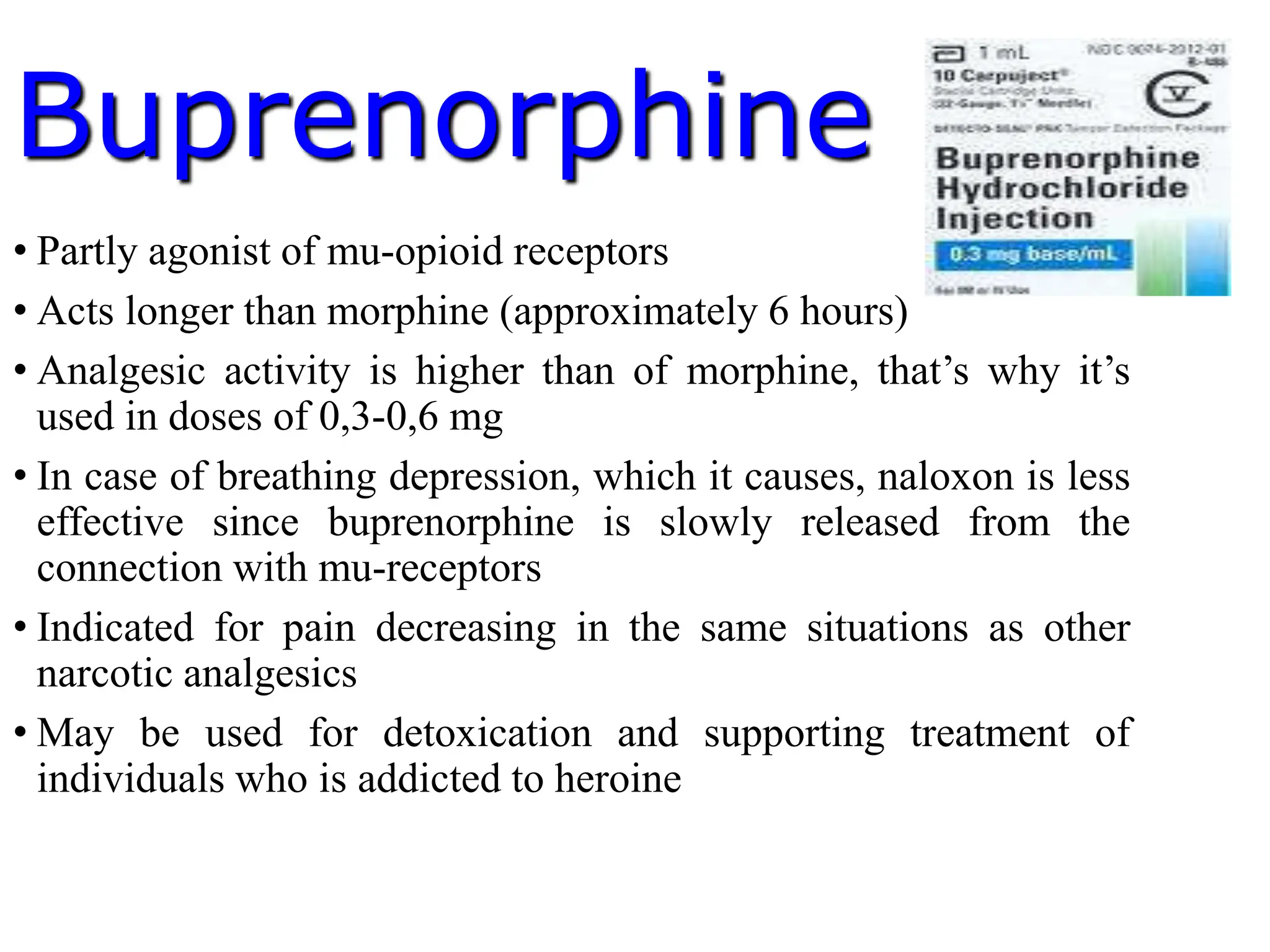 Buprenorphine
• Partly agonist of mu-opioid receptors
• Acts longer than morphine (approximately 6 hours)
• Analgesic activity is higher than of morphine, that’s why it’s
used in doses of 0,3-0,6 mg
• In case of breathing depression, which it causes, naloxon is less
effective since buprenorphine is slowly released from the
connection with mu-receptors
• Indicated for pain decreasing in the same situations as other
narcotic analgesics
• May be used for detoxication and supporting treatment of
individuals who is addicted to heroine
 
