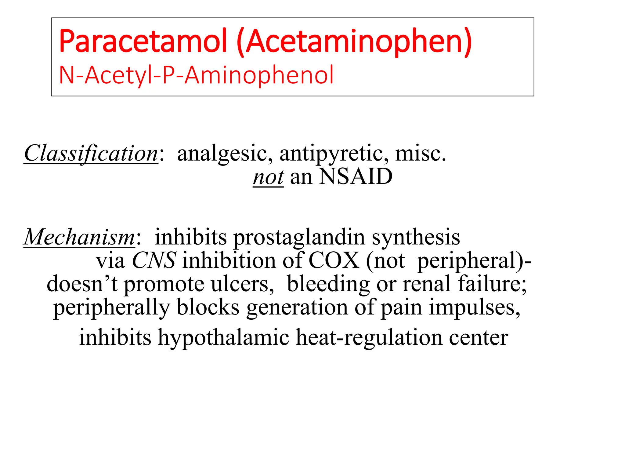 Paracetamol (Acetaminophen)
N-Acetyl-P-Aminophenol
Classification: analgesic, antipyretic, misc.
not an NSAID
Mechanism: inhibits prostaglandin synthesis
via CNS inhibition of COX (not peripheral)-
doesn’t promote ulcers, bleeding or renal failure;
peripherally blocks generation of pain impulses,
inhibits hypothalamic heat-regulation center
 