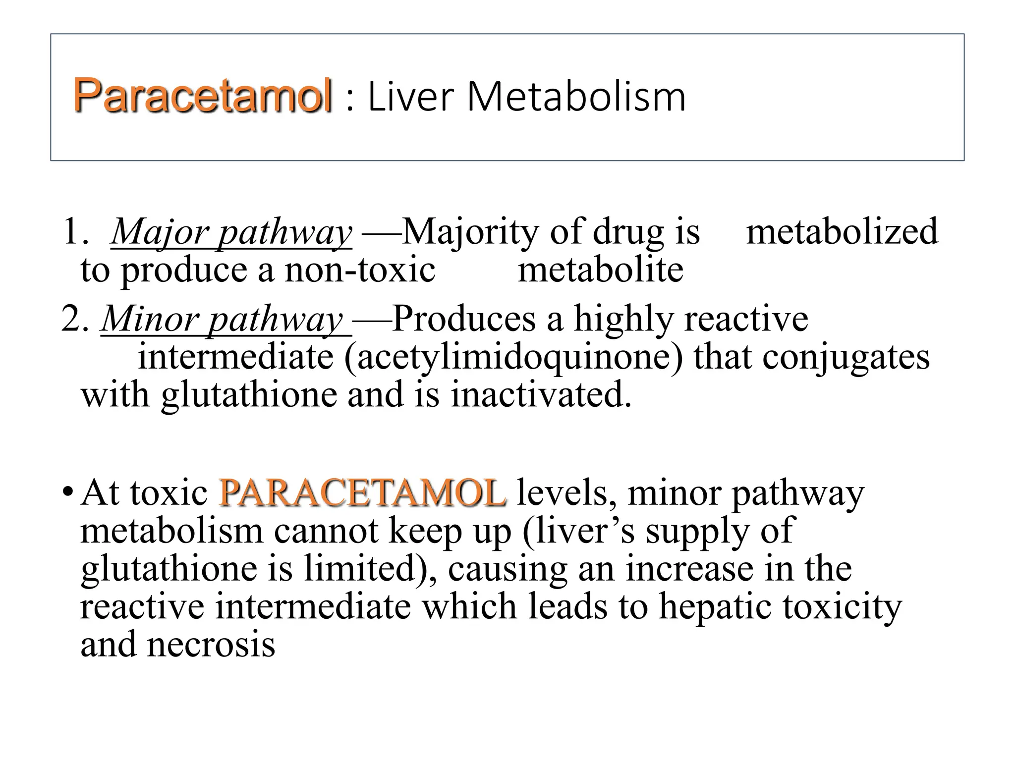 Paracetamol : Liver Metabolism
1. Major pathway —Majority of drug is metabolized
to produce a non-toxic metabolite
2. Minor pathway —Produces a highly reactive
intermediate (acetylimidoquinone) that conjugates
with glutathione and is inactivated.
•At toxic PARACETAMOL levels, minor pathway
metabolism cannot keep up (liver’s supply of
glutathione is limited), causing an increase in the
reactive intermediate which leads to hepatic toxicity
and necrosis
 