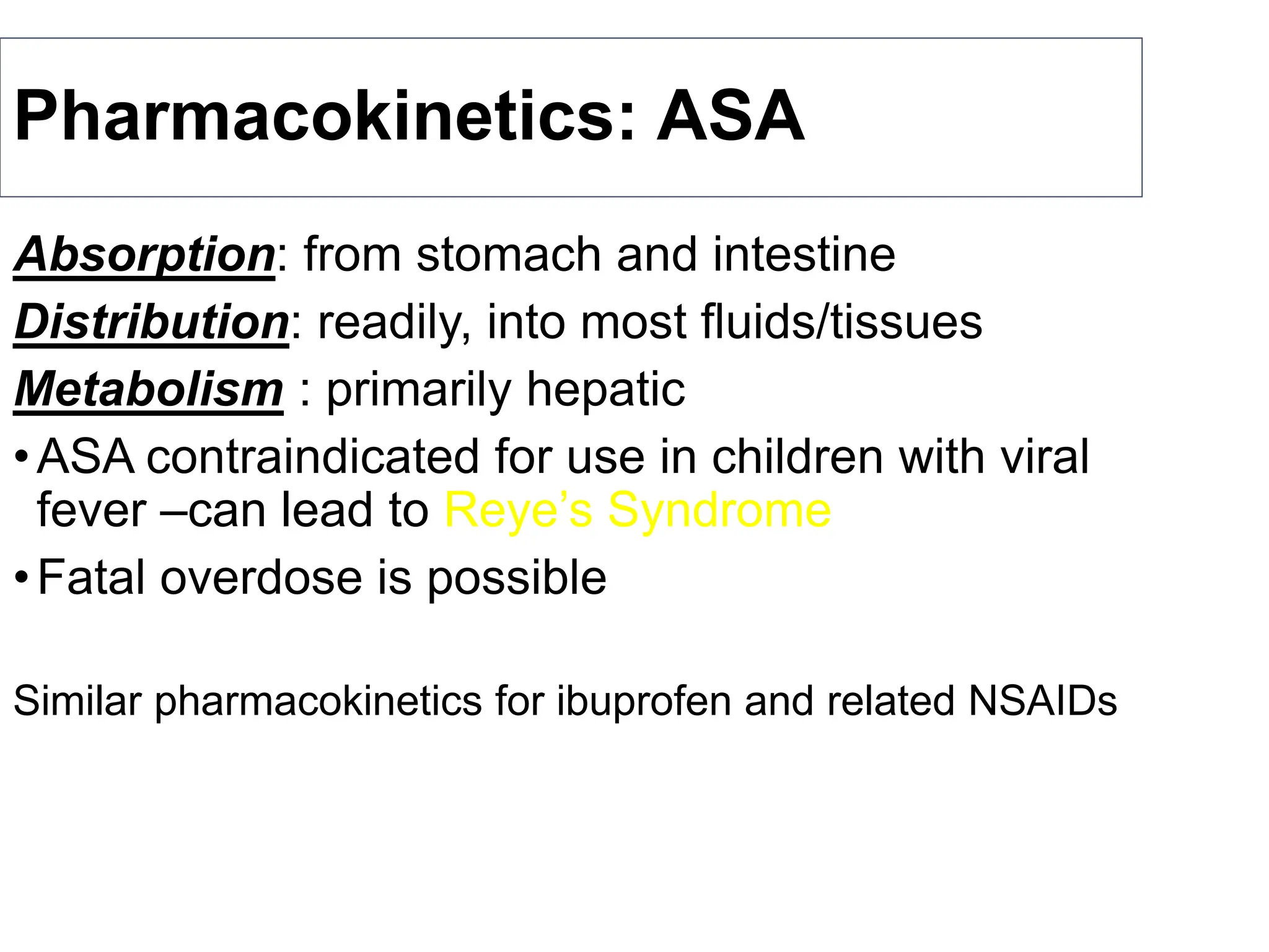 Pharmacokinetics: ASA
Absorption: from stomach and intestine
Distribution: readily, into most fluids/tissues
Metabolism : primarily hepatic
•ASA contraindicated for use in children with viral
fever –can lead to Reye’s Syndrome
•Fatal overdose is possible
Similar pharmacokinetics for ibuprofen and related NSAIDs
 