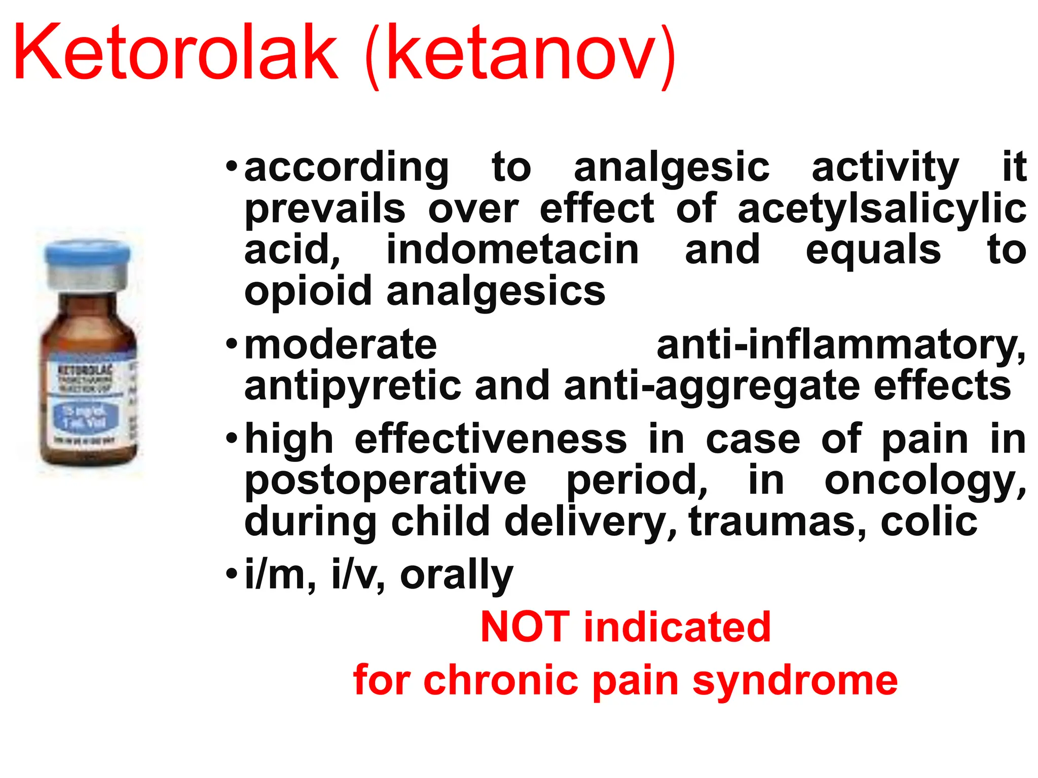 Ketorolak (ketanov)
•according to analgesic activity it
prevails over effect of acetylsalicylic
acid, indometacin and equals to
opioid analgesics
•moderate anti-inflammatory,
antipyretic and anti-aggregate effects
•high effectiveness in case of pain in
postoperative period, in oncology,
during child delivery, traumas, colic
•i/m, i/v, orally
NOT indicated
for chronic pain syndrome
 