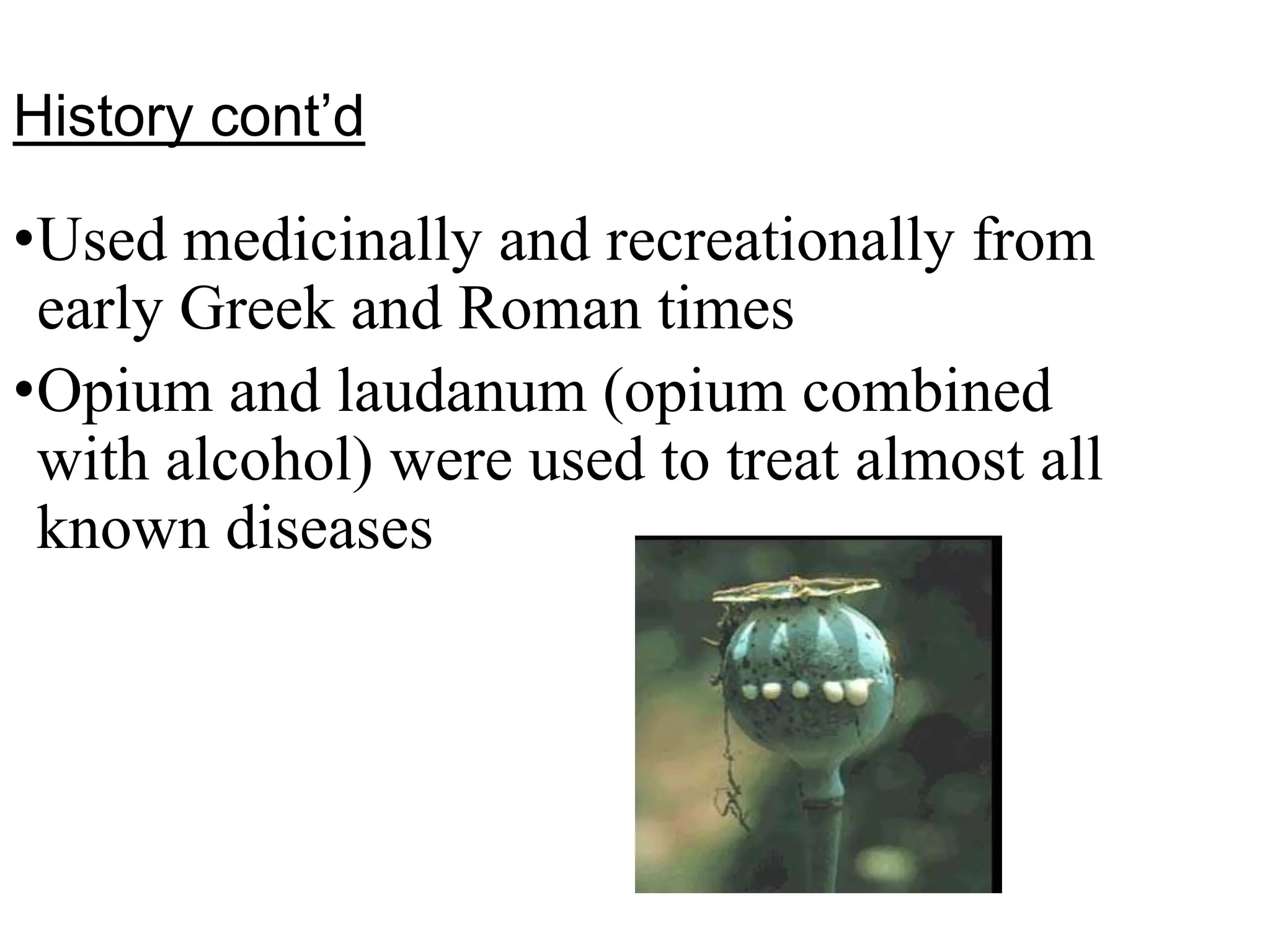 History cont’d
•Used medicinally and recreationally from
early Greek and Roman times
•Opium and laudanum (opium combined
with alcohol) were used to treat almost all
known diseases
 