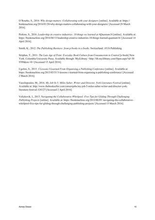 Aimee Dewar 10
O’Rourke, S., 2016. Why design matters: Collaborating with your designers [online]. Available at: https://
bookmachine.org/2016/01/28/why-design-matters-collaborating-with-your-designers/ [Accessed 28 March
2016].
Perkins, S., 2016. Leadership in creative industries: 10 things we learned at #Quantum16 [online]. Available at:
https://bookmachine.org/2016/04/13/leadership-creative-industries-10-things-learned-quantum16/ [Accessed 14
April 2016].
Smith, K., 2012. The Publishing Business: from p-books to e-books. Switzerland: AVA Publishing.
Striphas, T., 2011. The Late Age of Print: Everyday Book Culture from Consumerism to Control [e-book] New
York: Columbia University Press. Available through: MyiLibrary <http://lib.myilibrary.com/Open.aspx?id=30
9398&src=0> [Accessed 15 April 2016].
Ugolini, S., 2015. 3 Lessons I Learned From Organising a Publishing Conference [online]. Available at:
https://bookmachine.org/2015/03/31/3-lessons-i-learned-from-organising-a-publishing-conference/ [Accessed
2 March 2016].
Vassilopoulos, M., 2016. My Job In 5; Miles Salter, Writer and Director, York Literature Festival [online].
Available at: http://www.thebookseller.com/careersjobs/my-job-5-miles-salter-writer-and-director-york-
literature-festival-326127 [Accessed 2 April 2016].
Velickovik, I., 2013. Navigating the Collaborative Whirlpool: Five Tips for Gliding Through Challenging
Publishing Projects [online]. Available at: https://bookmachine.org/2013/06/05/ navigating-the-collaborative-
whirlpool-five-tips-for-gliding-through-challenging-publishing-projects/ [Accessed 13 March 2016].
 