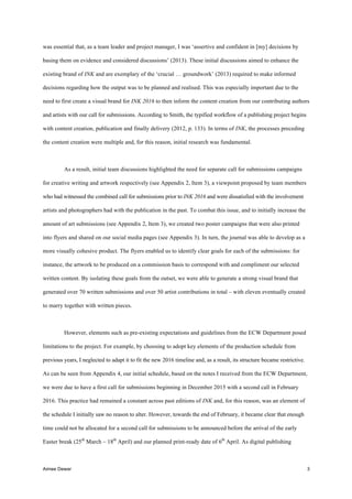 Aimee Dewar 3
was essential that, as a team leader and project manager, I was ‘assertive and confident in [my] decisions by
basing them on evidence and considered discussions’ (2013). These initial discussions aimed to enhance the
existing brand of INK and are exemplary of the ‘crucial … groundwork’ (2013) required to make informed
decisions regarding how the output was to be planned and realised. This was especially important due to the
need to first create a visual brand for INK 2016 to then inform the content creation from our contributing authors
and artists with our call for submissions. According to Smith, the typified workflow of a publishing project begins
with content creation, publication and finally delivery (2012, p. 133). In terms of INK, the processes preceding
the content creation were multiple and, for this reason, initial research was fundamental.
As a result, initial team discussions highlighted the need for separate call for submissions campaigns
for creative writing and artwork respectively (see Appendix 2, Item 3), a viewpoint proposed by team members
who had witnessed the combined call for submissions prior to INK 2016 and were dissatisfied with the involvement
artists and photographers had with the publication in the past. To combat this issue, and to initially increase the
amount of art submissions (see Appendix 2, Item 3), we created two poster campaigns that were also printed
into flyers and shared on our social media pages (see Appendix 3). In turn, the journal was able to develop as a
more visually cohesive product. The flyers enabled us to identify clear goals for each of the submissions: for
instance, the artwork to be produced on a commission basis to correspond with and compliment our selected
written content. By isolating these goals from the outset, we were able to generate a strong visual brand that
generated over 70 written submissions and over 50 artist contributions in total – with eleven eventually created
to marry together with written pieces.
However, elements such as pre-existing expectations and guidelines from the ECW Department posed
limitations to the project. For example, by choosing to adopt key elements of the production schedule from
previous years, I neglected to adapt it to fit the new 2016 timeline and, as a result, its structure became restrictive.
As can be seen from Appendix 4, our initial schedule, based on the notes I received from the ECW Department,
we were due to have a first call for submissions beginning in December 2015 with a second call in February
2016. This practice had remained a constant across past editions of INK and, for this reason, was an element of
the schedule I initially saw no reason to alter. However, towards the end of February, it became clear that enough
time could not be allocated for a second call for submissions to be announced before the arrival of the early
Easter break (25th
March – 18th
April) and our planned print-ready date of 6th
April. As digital publishing
 