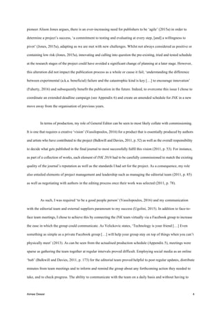 Aimee Dewar 4
pioneer Alison Jones argues, there is an ever-increasing need for publishers to be ‘agile’ (2015a) in order to
determine a project’s success, ‘a commitment to testing and evaluating at every step, [and] a willingness to
pivot’ (Jones, 2015a), adapting as we are met with new challenges. Whilst not always considered as positive or
containing low risk (Jones, 2015a), innovating and calling into question the pre-existing, tried and tested schedule
at the research stages of the project could have avoided a significant change of planning at a later stage. However,
this alteration did not impact the publication process as a whole or cause it fail; ‘understanding the difference
between experimental (a.k.a. beneficial) failure and the catastrophic kind is key […] to encourage innovation’
(Faherty, 2016) and subsequently benefit the publication in the future. Indeed, to overcome this issue I chose to
coordinate an extended deadline campaign (see Appendix 6) and create an amended schedule for INK in a new
move away from the organisation of previous years.
In terms of production, my role of General Editor can be seen to most likely collate with commissioning.
It is one that requires a creative ‘vision’ (Vassilopoulos, 2016) for a product that is essentially produced by authors
and artists who have contributed to the project (Balkwill and Davies, 2011, p. 52) as well as the overall responsibility
to decide what gets published in the final journal to most successfully fulfil this vision (2011, p. 53). For instance,
as part of a collection of works, each element of INK 2016 had to be carefully commissioned to match the existing
quality of the journal’s reputation as well as the standards I had set for the project. As a consequence, my role
also entailed elements of project management and leadership such as managing the editorial team (2011, p. 85)
as well as negotiating with authors in the editing process once their work was selected (2011, p. 78).
As such, I was required ‘to be a good people person’ (Vassilopoulos, 2016) and my communication
with the editorial team and external suppliers paramount to my success (Ugolini, 2015). In addition to face-to-
face team meetings, I chose to achieve this by connecting the INK team virtually via a Facebook group to increase
the ease in which the group could communicate. As Velickovic states, ‘Technology is your friend […] Even
something as simple as a private Facebook group […] will help your group stay on top of things when you can’t
physically meet’ (2013). As can be seen from the actualised production schedule (Appendix 5), meetings were
sparse as gathering the team together at regular intervals proved difficult. Employing social media as an online
‘hub’ (Balkwill and Davies, 2011, p. 173) for the editorial team proved helpful to post regular updates, distribute
minutes from team meetings and to inform and remind the group about any forthcoming action they needed to
take, and to check progress. The ability to communicate with the team on a daily basis and without having to
 